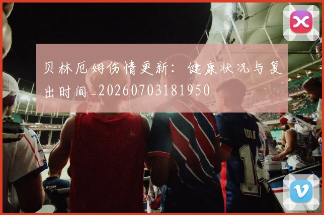 贝林厄姆伤情更新：健康状况与复出时间_20260703181950
