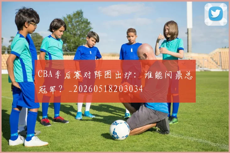 CBA季后赛对阵图出炉：谁能问鼎总冠军？_20260518203034