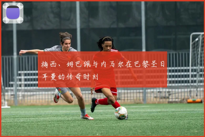 梅西、姆巴佩与内马尔在巴黎圣日耳曼的传奇时刻