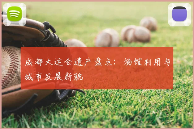 成都大运会遗产盘点：场馆利用与城市发展新貌