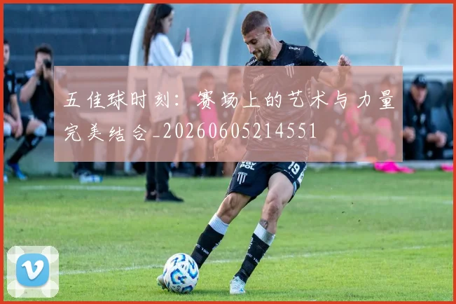 五佳球时刻：赛场上的艺术与力量完美结合_20260605214551