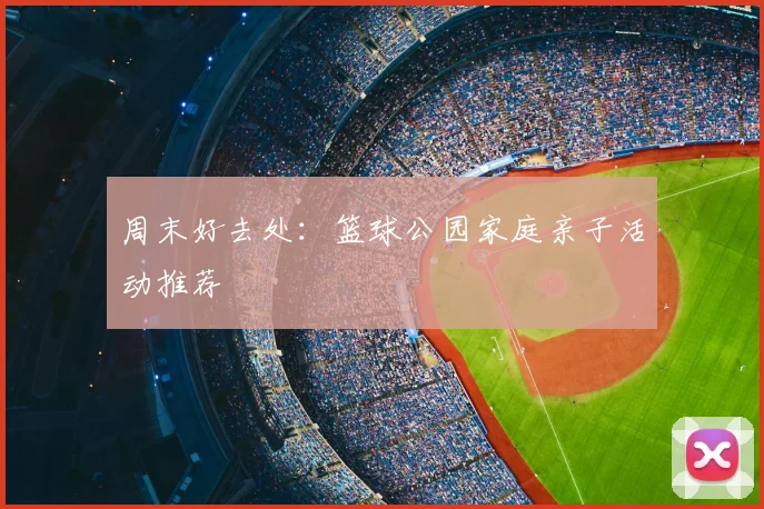 周末好去处：篮球公园家庭亲子活动推荐