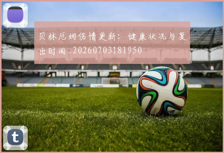 贝林厄姆伤情更新:健康状况与复出时间_20260703181950