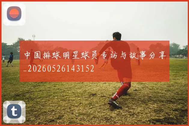中国排球明星球员专访与故事分享_20260526143152