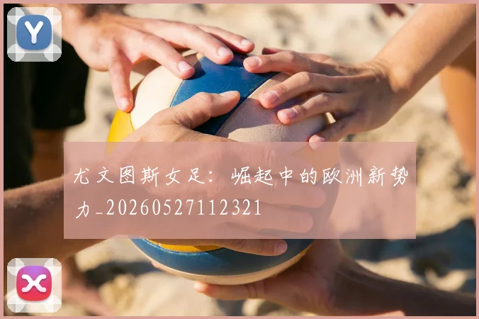 尤文图斯女足：崛起中的欧洲新势力_20260527112321