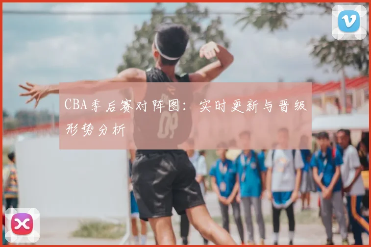 CBA季后赛对阵图：实时更新与晋级形势分析
