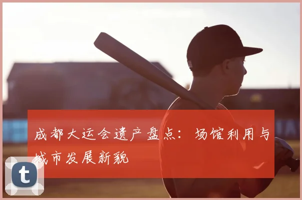 成都大运会遗产盘点：场馆利用与城市发展新貌